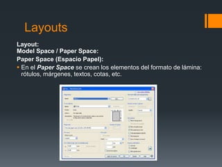 Layouts
Layout:
Model Space / Paper Space:
Paper Space (Espacio Papel):
 En el Paper Space se crean los elementos del formato de lámina:
rótulos, márgenes, textos, cotas, etc.
 