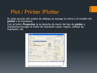 Plot / Printer /Plotter
En esta sección del cuadro de diálogo se escoge la marca y el modelo del
plotter o la impresora.
Con el botón Properties (a la derecha de menú́ del tipo de plotter o
impresora) escoger el modo de impresión (color, negro), calidad de
impresión, etc.
 