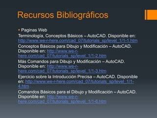 Recursos Bibliográficos
 Paginas Web
Terminología, Conceptos Básicos – AutoCAD. Disponible en:
http://www.we-r-here.com/cad_07/tutorials_sp/level_1/1-1.htm
Conceptos Básicos para Dibujo y Modificación – AutoCAD.
Disponible en: http://www.we-r-
here.com/cad_07/tutorials_sp/level_1/1-2.htm
Más Comandos para Dibujo y Modificación – AutoCAD.
Disponible en: http://www.we-r-
here.com/cad_07/tutorials_sp/level_1/1-3.htm
Ejercicio sobre la Introducción Precisa – AutoCAD. Disponible
en: http://www.we-r-here.com/cad_07/tutorials_sp/level_1/1-
4.htm
Comandos Básicos para el Dibujo y Modificación – AutoCAD.
Disponible en: http://www.we-r-
here.com/cad_07/tutorials_sp/level_1/1-6.htm
 