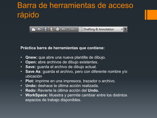 Barra de herramientas de acceso
rápido
Práctica barra de herramientas que contiene:
• Qnew: que abre una nueva plantilla de dibujo.
• Open: abre archivos de dibujo existentes.
• Save: guarda el archivo de dibujo actual.
• Save As: guarda el archivo, pero con diferente nombre y/o
ubicación
• Plot: imprime en una impresora, trazador o archivo.
• Undo: deshace la última acción realizada.
• Redo: Revierte la última acción del Undo.
• WorkSpace: Muestra y permite cambiar entre los distintos
espacios de trabajo disponibles.
 