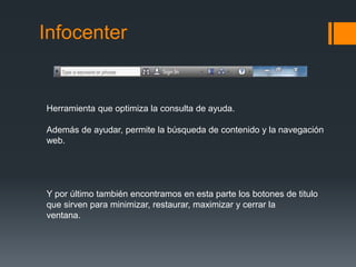 Infocenter
Herramienta que optimiza la consulta de ayuda.
Además de ayudar, permite la búsqueda de contenido y la navegación
web.
Y por último también encontramos en esta parte los botones de titulo
que sirven para minimizar, restaurar, maximizar y cerrar la
ventana.
 