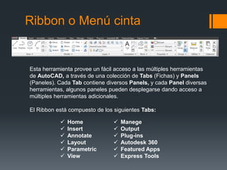 Ribbon o Menú cinta
Esta herramienta provee un fácil acceso a las múltiples herramientas
de AutoCAD, a través de una colección de Tabs (Fichas) y Panels
(Paneles). Cada Tab contiene diversos Panels, y cada Panel diversas
herramientas, algunos paneles pueden desplegarse dando acceso a
múltiples herramientas adicionales.
El Ribbon está compuesto de los siguientes Tabs:
 Home
 Insert
 Annotate
 Layout
 Parametric
 View
 Manege
 Output
 Plug-ins
 Autodesk 360
 Featured Apps
 Express Tools
 