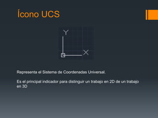 Ícono UCS
Representa el Sistema de Coordenadas Universal.
Es el principal indicador para distinguir un trabajo en 2D de un trabajo
en 3D
 