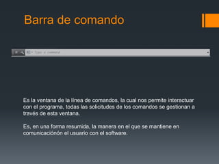 Barra de comando
Es la ventana de la línea de comandos, la cual nos permite interactuar
con el programa, todas las solicitudes de los comandos se gestionan a
través de esta ventana.
Es, en una forma resumida, la manera en el que se mantiene en
comunicaciónón el usuario con el software.
 
