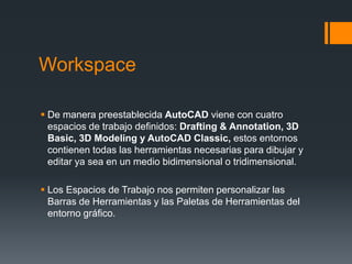 Workspace
 De manera preestablecida AutoCAD viene con cuatro
espacios de trabajo definidos: Drafting & Annotation, 3D
Basic, 3D Modeling y AutoCAD Classic, estos entornos
contienen todas las herramientas necesarias para dibujar y
editar ya sea en un medio bidimensional o tridimensional.
 Los Espacios de Trabajo nos permiten personalizar las
Barras de Herramientas y las Paletas de Herramientas del
entorno gráfico.
 