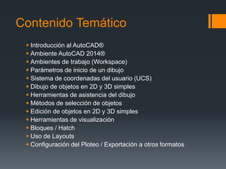 Contenido Temático
 Introducción al AutoCAD®
 Ambiente AutoCAD 2014®
 Ambientes de trabajo (Workspace)
 Parámetros de inicio de un dibujo
 Sistema de coordenadas del usuario (UCS)
 Dibujo de objetos en 2D y 3D simples
 Herramientas de asistencia del dibujo
 Métodos de selección de objetos
 Edición de objetos en 2D y 3D simples
 Herramientas de visualización
 Bloques / Hatch
 Uso de Layouts
 Configuración del Ploteo / Exportación a otros formatos
 