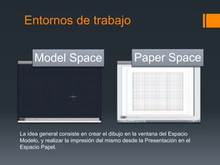 Entornos de trabajo
Model Space Paper Space
La idea general consiste en crear el dibujo en la ventana del Espacio
Modelo, y realizar la impresión del mismo desde la Presentación en el
Espacio Papel.
 