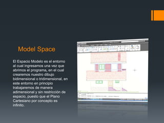 Model Space
El Espacio Modelo es el entorno
al cual ingresamos una vez que
abrimos el programa, en el cual
crearemos nuestro dibujo
bidimensional o tridimensional, en
este entorno en principio
trabajaremos de manera
adimensional y sin restricción de
espacio, puesto que el Plano
Cartesiano por concepto es
infinito.
 