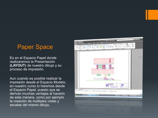 Paper Space
Es en el Espacio Papel donde
realizaremos la Presentación
(LAYOUT) de nuestro dibujo y su
proceso de impresión.
Aun cuando es posible realizar la
impresión desde el Espacio Modelo,
en nuestro curso lo haremos desde
el Espacio Papel, puesto que se
derivan muchas ventajas al hacerlo
de esta manera, como por ejemplo
la creación de múltiples vistas y
escalas del mismo dibujo.
 