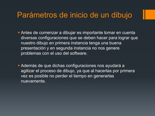 Parámetros de inicio de un dibujo
 Antes de comenzar a dibujar es importante tomar en cuenta
diversas configuraciones que se deben hacer para lograr que
nuestro dibujo en primera instancia tenga una buena
presentación y en segunda instancia no nos genere
problemas con el uso del software.
 Además de que dichas configuraciones nos ayudará a
agilizar el proceso de dibujo, ya que al hacerlas por primera
vez es posible no perder el tiempo en generarlas
nuevamente.
 