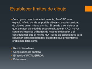 Establecer límites de dibujo
 Como ya se mencionó anteriormente, AutoCAD es un
espacio infinito donde es posible dibujar cualquier cantidad
de dibujos en un mismo archivo. El detalle a considerar es
que, a mayor cantidad de espacio utilizado en CAD, mayor
serán los recursos utilizados de nuestro ordenador, y si
consideramos que el mismo NO TIENE las capacidades para
solventar estas necesidades, es posible que presentemos
problemas tales como:
 Rendimiento lento.
 Congelación de pantalla
 El “temido” FATAL ERROR
 Entre otros.
 