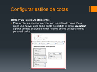 Configurar estilos de cotas
DIMSTYLE (Estilo Acotamiento):
 Para acotar es necesario contar con un estilo de cotas. Para
crear uno nuevo, usar como punto de partida el estilo Standard,
a partir de éste es posible crear nuevos estilos de acotamiento
personalizados.
 