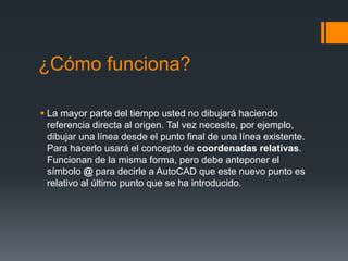 ¿Cómo funciona?
 La mayor parte del tiempo usted no dibujará haciendo
referencia directa al origen. Tal vez necesite, por ejemplo,
dibujar una línea desde el punto final de una línea existente.
Para hacerlo usará el concepto de coordenadas relativas.
Funcionan de la misma forma, pero debe anteponer el
símbolo @ para decirle a AutoCAD que este nuevo punto es
relativo al último punto que se ha introducido.
 