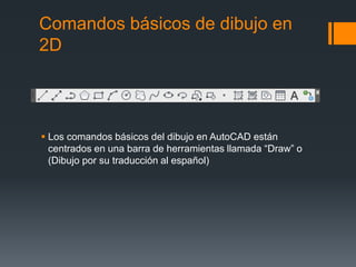 Comandos básicos de dibujo en
2D
 Los comandos básicos del dibujo en AutoCAD están
centrados en una barra de herramientas llamada “Draw” o
(Dibujo por su traducción al español)
 