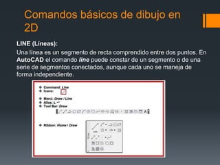 Comandos básicos de dibujo en
2D
LINE (Líneas):
Una línea es un segmento de recta comprendido entre dos puntos. En
AutoCAD el comando line puede constar de un segmento o de una
serie de segmentos conectados, aunque cada uno se maneja de
forma independiente.
 