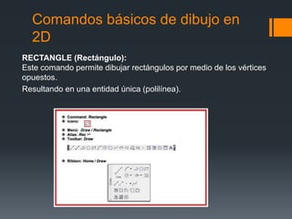 Comandos básicos de dibujo en
2D
RECTANGLE (Rectángulo):
Este comando permite dibujar rectángulos por medio de los vértices
opuestos.
Resultando en una entidad única (polilínea).
 