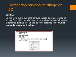 Comandos básicos de dibujo en
2D
SPLINE:
Es una curva suave que pasa a través o cerca de una secuencia de
puntos. Es posible controlar cuan cerca se ajusta la curva a los puntos.
El comando SPILNE crea un tipo de curva conocida como NURBS
(nonuniform rational B-spline).
 