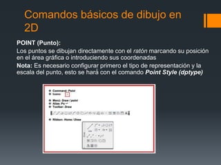 Comandos básicos de dibujo en
2D
POINT (Punto):
Los puntos se dibujan directamente con el ratón marcando su posición
en el área gráfica o introduciendo sus coordenadas
Nota: Es necesario configurar primero el tipo de representación y la
escala del punto, esto se hará́ con el comando Point Style (dptype)
 