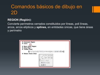Comandos básicos de dibujo en
2D
REGION (Región):
Convierte perímetros cerrados constituidos por líneas, poli líneas,
arcos, arcos elípticos y splines, en entidades únicas, que tiene áreas
y perímetro
 