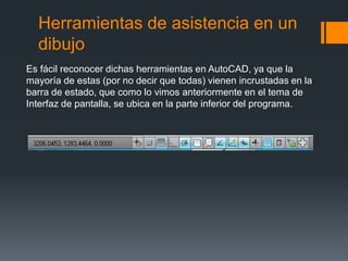 Herramientas de asistencia en un
dibujo
Es fácil reconocer dichas herramientas en AutoCAD, ya que la
mayoría de estas (por no decir que todas) vienen incrustadas en la
barra de estado, que como lo vimos anteriormente en el tema de
Interfaz de pantalla, se ubica en la parte inferior del programa.
 