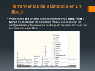 Herramientas de asistencia en un
dibujo
 Presionando clic derecho sobre las herramientas Snap, Polar y
Osnap se despliegan los siguientes menús, que muestran las
configuraciones y las opciones de dibujo de precisión de estas tres
herramientas específicas.
 