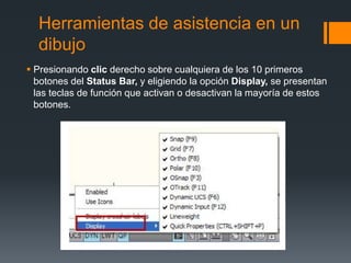 Herramientas de asistencia en un
dibujo
 Presionando clic derecho sobre cualquiera de los 10 primeros
botones del Status Bar, y eligiendo la opción Display, se presentan
las teclas de función que activan o desactivan la mayoría de estos
botones.
 