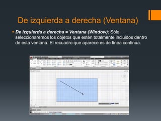 De izquierda a derecha (Ventana)
 De izquierda a derecha = Ventana (Window): Sólo
seleccionaremos los objetos que estén totalmente incluidos dentro
de esta ventana. El recuadro que aparece es de línea continua.
 