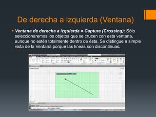 De derecha a izquierda (Ventana)
 Ventana de derecha a izquierda = Captura (Crossing): Sólo
seleccionaremos los objetos que se crucen con esta ventana,
aunque no estén totalmente dentro de ésta. Se distingue a simple
vista de la Ventana porque las líneas son discontinuas.
 