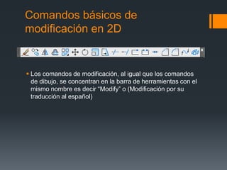 Comandos básicos de
modificación en 2D
 Los comandos de modificación, al igual que los comandos
de dibujo, se concentran en la barra de herramientas con el
mismo nombre es decir “Modify” o (Modificación por su
traducción al español)
 