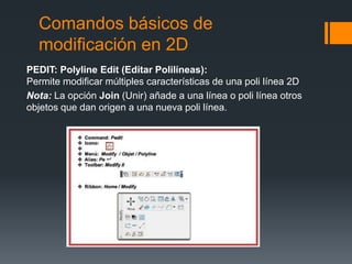 Comandos básicos de
modificación en 2D
PEDIT: Polyline Edit (Editar Polilíneas):
Permite modificar múltiples características de una poli línea 2D
Nota: La opción Join (Unir) añade a una línea o poli línea otros
objetos que dan origen a una nueva poli línea.
 