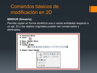 Comandos básicos de
modificación en 2D
MIRROR (Simetría):
Permite copiar en forma simétrica una o varias entidades respecto a
un eje. El o los objetos originales pueden ser conservados o
eliminados.
 