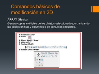 Comandos básicos de
modificación en 2D
ARRAY (Matriz):
Genera copias múltiples de los objetos seleccionados, organizando
las copias en filas y columnas o en conjuntos circulares.
 