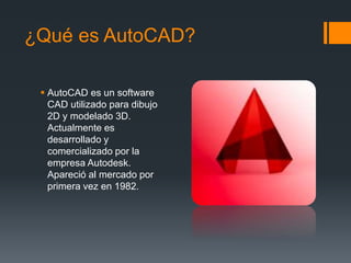 ¿Qué es AutoCAD?
 AutoCAD es un software
CAD utilizado para dibujo
2D y modelado 3D.
Actualmente es
desarrollado y
comercializado por la
empresa Autodesk.
Apareció al mercado por
primera vez en 1982.
 