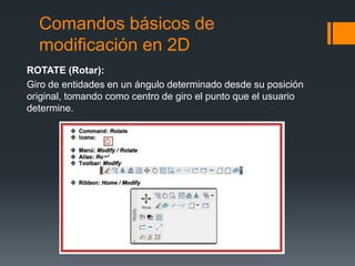 Comandos básicos de
modificación en 2D
ROTATE (Rotar):
Giro de entidades en un ángulo determinado desde su posición
original, tomando como centro de giro el punto que el usuario
determine.
 