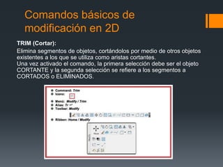 Comandos básicos de
modificación en 2D
TRIM (Cortar):
Elimina segmentos de objetos, cortándolos por medio de otros objetos
existentes a los que se utiliza como aristas cortantes.
Una vez activado el comando, la primera selección debe ser el objeto
CORTANTE y la segunda selección se refiere a los segmentos a
CORTADOS o ELIMINADOS.
 