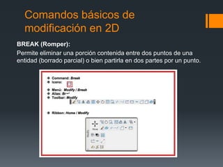 Comandos básicos de
modificación en 2D
BREAK (Romper):
Permite eliminar una porción contenida entre dos puntos de una
entidad (borrado parcial) o bien partirla en dos partes por un punto.
 