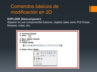 Comandos básicos de
modificación en 2D
EXPLODE (Descomponer):
Separar en sus componentes básicos, objetos tales como Poli líneas,
bloques, cotas, etc.
 
