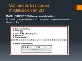 Comandos básicos de
modificación en 2D
MATCH PROPERTIES (Igualar propriedades):
Comando que permite heredar o traspasar las propiedades de un
objeto a otro.
 