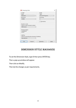 15
dIMensIon stYle MAnAGer
To set the Dimension Style, type D then press ENTER key.
Then a pop-up window will appear.
Then click on Modify.
Then do the changes as per requirements.
 