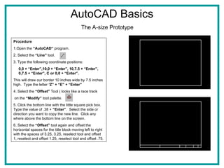 AutoCAD Basics
The A-size Prototype
Procedure
1.Open the “AutoCAD” program.
2. Select the “Line” tool.
3. Type the following coordinate positions:
0,0 + “Enter”,10,0 + “Enter”, 10,7.5 + “Enter”,
0,7.5 + “Enter”, C or 0,0 + “Enter”.
This will draw our border 10 inches wide by 7.5 inches
high. Type the letter ‘Z” + “E” + “Enter”
4. Select the “Offset” Tool ( looks like a race track
on the “Modify” tool palette.
5. Click the bottom line with the little square pick box.
Type the value of .38 + “Enter”. Select the side or
direction you want to copy the new line. Click any
where above the bottom line on the screen.
6. Select the “Offset” tool again and offset the
horizontal spaces for the title block moving left to right
with the spaces of 3.25, 3.25, reselect tool and offset
1, reselect and offset 1.25, reselect tool and offset .75.
Figure 1
 