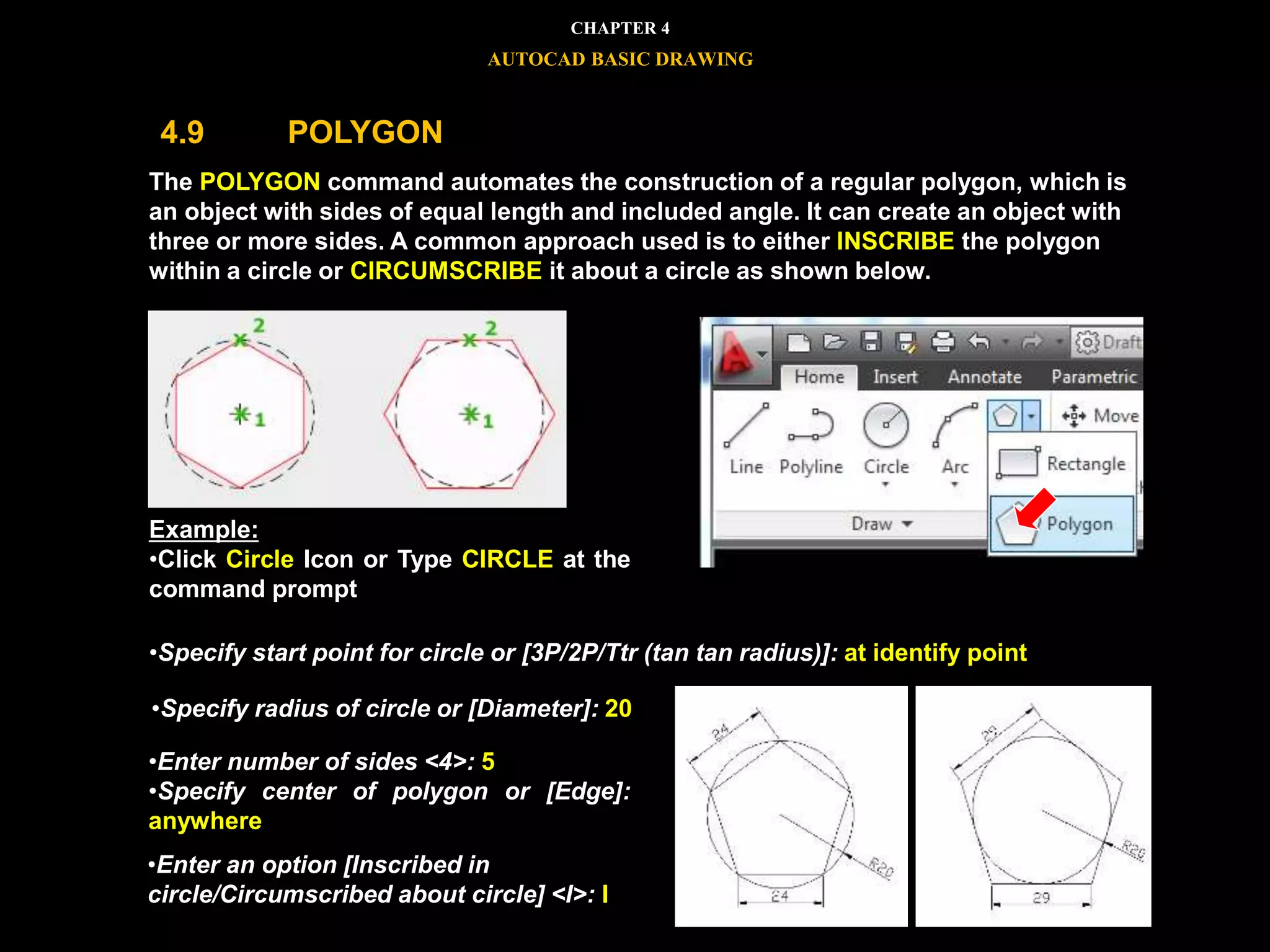 




The POLYGON command automates the construction of a regular polygon, which is
an object with sides of equal length and included angle. It can create an object with
three or more sides. A common approach used is to either INSCRIBE the polygon
within a circle or CIRCUMSCRIBE it about a circle as shown below.
Example:
•Click Circle Icon or Type CIRCLE at the
command prompt
•Specify start point for circle or [3P/2P/Ttr (tan tan radius)]: at identify point
•Specify radius of circle or [Diameter]: 20
•Enter number of sides <4>: 5
•Specify center of polygon or [Edge]:
anywhere
•Enter an option [Inscribed in
circle/Circumscribed about circle] <I>: I
CHAPTER 4
AUTOCAD BASIC DRAWING
4.9 POLYGON
 