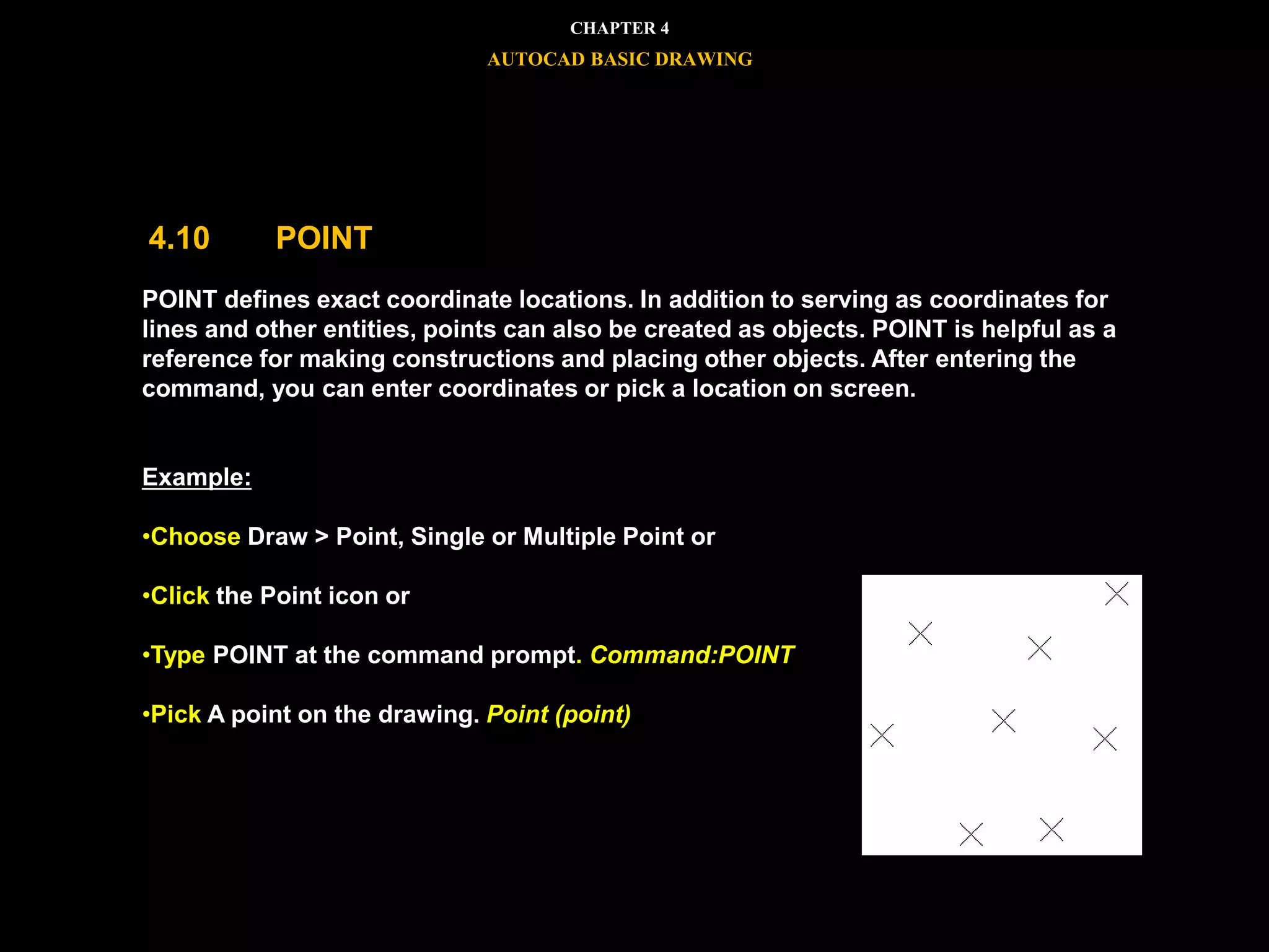 POINT defines exact coordinate locations. In addition to serving as coordinates for
lines and other entities, points can also be created as objects. POINT is helpful as a
reference for making constructions and placing other objects. After entering the
command, you can enter coordinates or pick a location on screen.
Example:
•Choose Draw > Point, Single or Multiple Point or
•Click the Point icon or
•Type POINT at the command prompt. Command:POINT
•Pick A point on the drawing. Point (point)
CHAPTER 4
AUTOCAD BASIC DRAWING
4.10 POINT
 