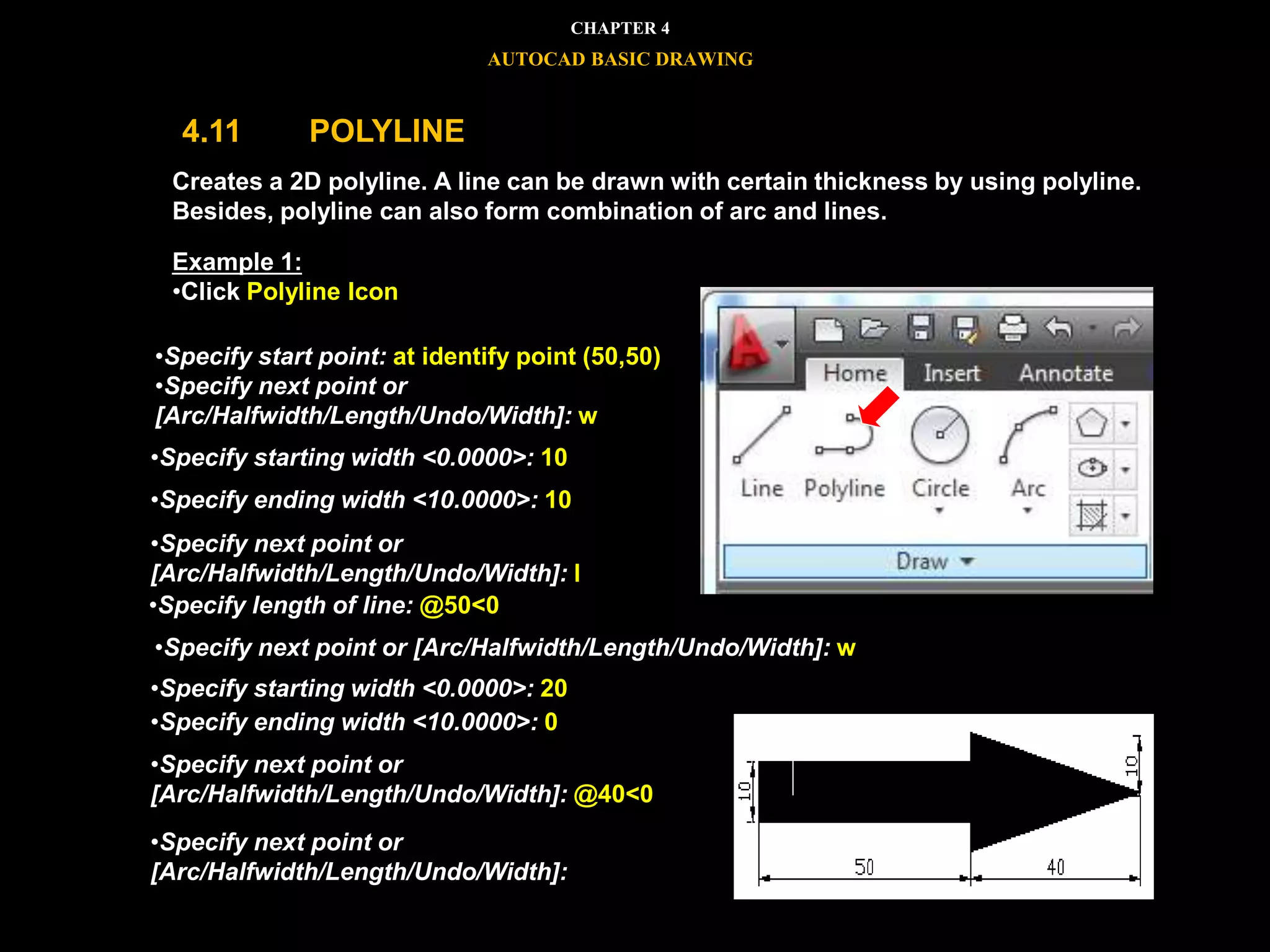 Creates a 2D polyline. A line can be drawn with certain thickness by using polyline.
Besides, polyline can also form combination of arc and lines.
Example 1:
•Click Polyline Icon
•Specify start point: at identify point (50,50)
•Specify next point or
[Arc/Halfwidth/Length/Undo/Width]: w
•Specify starting width <0.0000>: 10
•Specify ending width <10.0000>: 10
•Specify next point or
[Arc/Halfwidth/Length/Undo/Width]: l
•Specify length of line: @50<0
•Specify next point or [Arc/Halfwidth/Length/Undo/Width]: w
•Specify starting width <0.0000>: 20
•Specify ending width <10.0000>: 0
•Specify next point or
[Arc/Halfwidth/Length/Undo/Width]: @40<0
•Specify next point or
[Arc/Halfwidth/Length/Undo/Width]:
CHAPTER 4
AUTOCAD BASIC DRAWING
4.11 POLYLINE
 