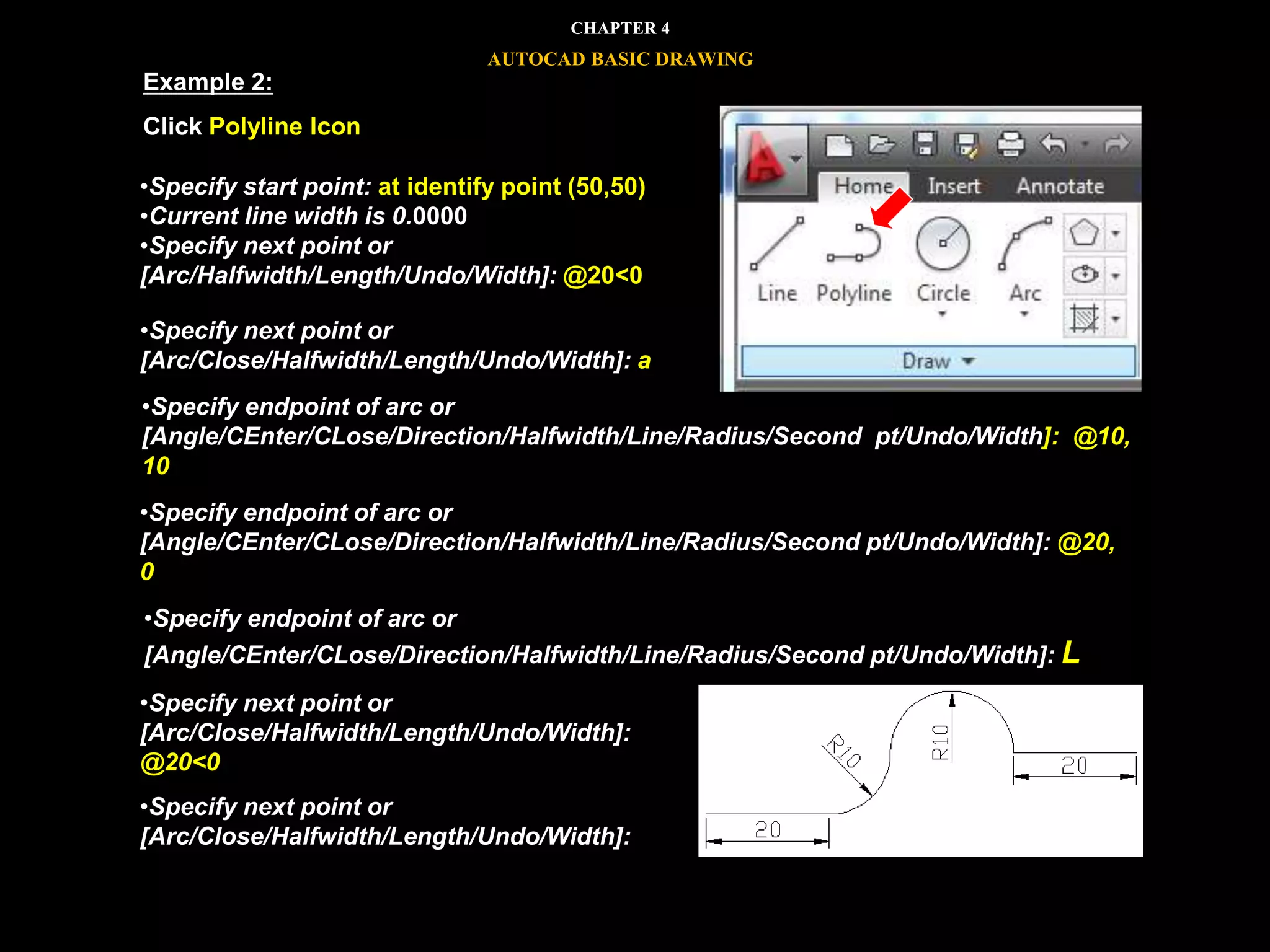 •Specify start point: at identify point (50,50)
•Current line width is 0.0000
•Specify next point or
[Arc/Halfwidth/Length/Undo/Width]: @20<0
•Specify next point or
[Arc/Close/Halfwidth/Length/Undo/Width]: a
•Specify endpoint of arc or
[Angle/CEnter/CLose/Direction/Halfwidth/Line/Radius/Second pt/Undo/Width]: @10,
10
•Specify endpoint of arc or
[Angle/CEnter/CLose/Direction/Halfwidth/Line/Radius/Second pt/Undo/Width]: @20,
0
•Specify endpoint of arc or
[Angle/CEnter/CLose/Direction/Halfwidth/Line/Radius/Second pt/Undo/Width]: L
•Specify next point or
[Arc/Close/Halfwidth/Length/Undo/Width]:
@20<0
•Specify next point or
[Arc/Close/Halfwidth/Length/Undo/Width]:
Example 2:
Click Polyline Icon
CHAPTER 4
AUTOCAD BASIC DRAWING
 