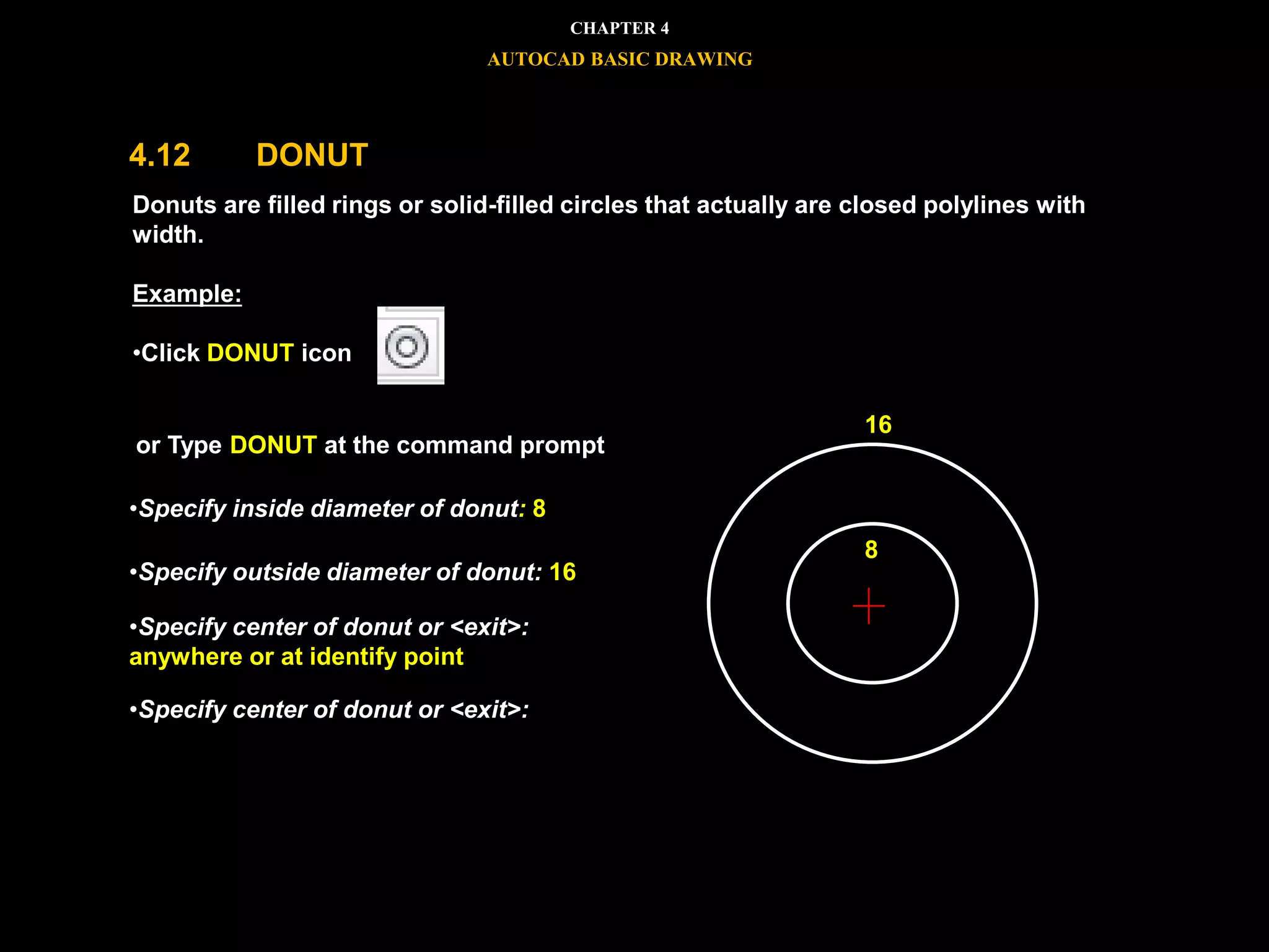 



 Donuts are filled rings or solid-filled circles that actually are closed polylines with
width.
Example:
•Click DONUT icon
or Type DONUT at the command prompt
•Specify inside diameter of donut: 8
•Specify outside diameter of donut: 16
•Specify center of donut or <exit>:
anywhere or at identify point
•Specify center of donut or <exit>:
8
16
CHAPTER 4
AUTOCAD BASIC DRAWING
4.12 DONUT
 