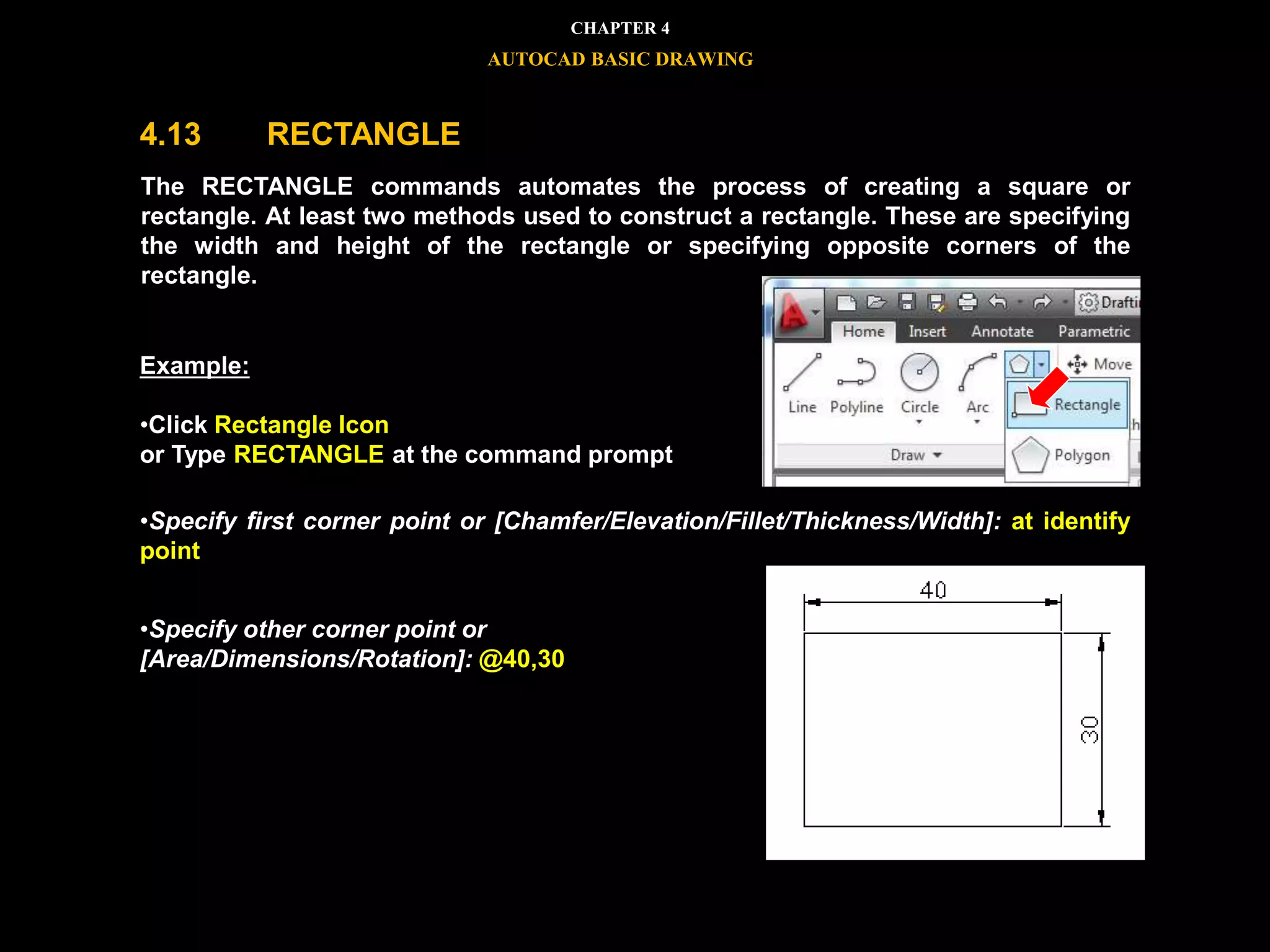 


The RECTANGLE commands automates the process of creating a square or
rectangle. At least two methods used to construct a rectangle. These are specifying
the width and height of the rectangle or specifying opposite corners of the
rectangle.
•Specify first corner point or [Chamfer/Elevation/Fillet/Thickness/Width]: at identify
point
•Specify other corner point or
[Area/Dimensions/Rotation]: @40,30
Example:
•Click Rectangle Icon
or Type RECTANGLE at the command prompt
CHAPTER 4
AUTOCAD BASIC DRAWING
4.13 RECTANGLE
 