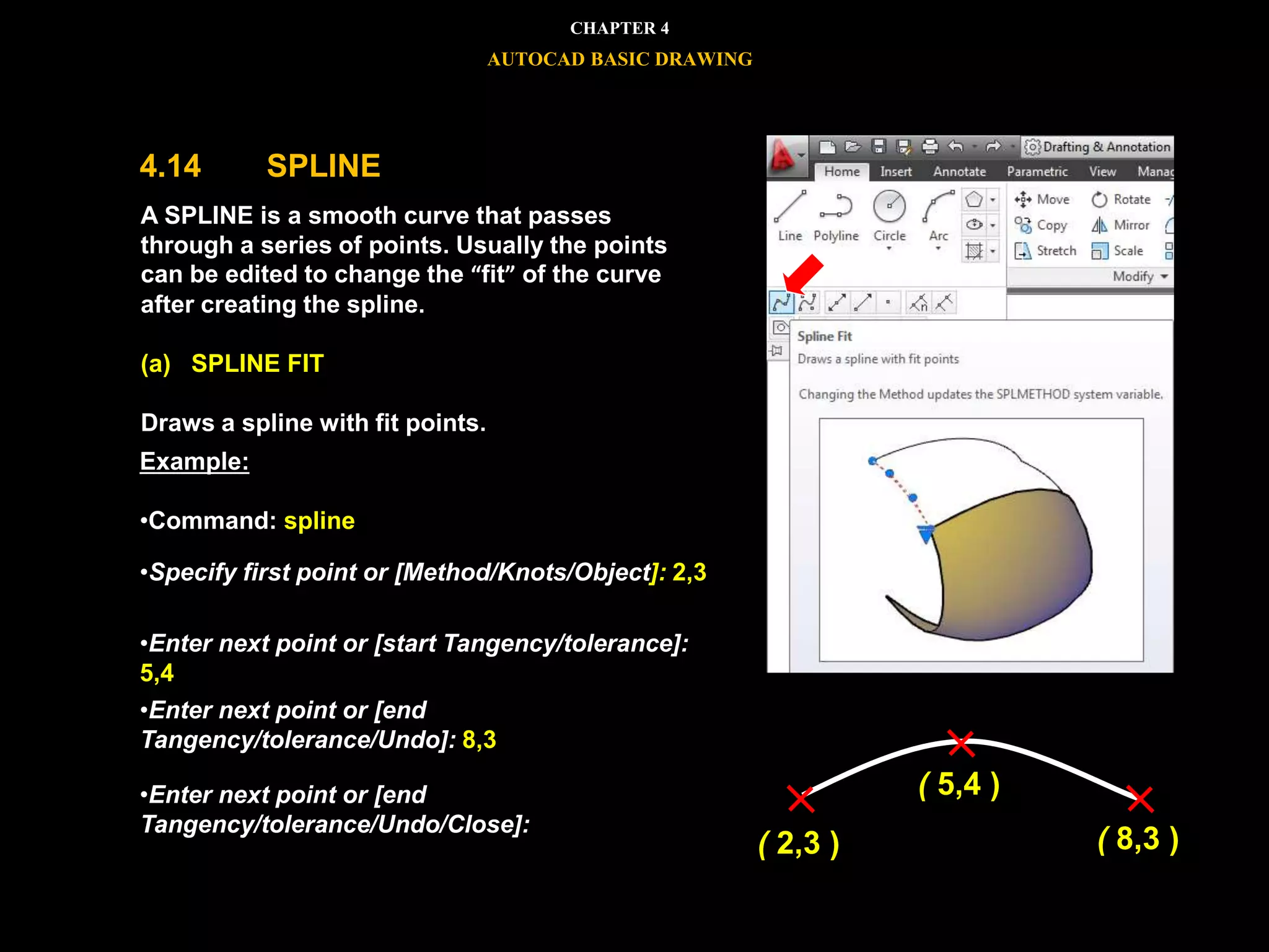 




A SPLINE is a smooth curve that passes
through a series of points. Usually the points
can be edited to change the “fit” of the curve
after creating the spline.
(a) SPLINE FIT
Draws a spline with fit points.
Example:
•Command: spline
•Specify first point or [Method/Knots/Object]: 2,3
•Enter next point or [start Tangency/tolerance]:
5,4
•Enter next point or [end
Tangency/tolerance/Undo]: 8,3
•Enter next point or [end
Tangency/tolerance/Undo/Close]:
CHAPTER 4
AUTOCAD BASIC DRAWING
4.14 SPLINE
( 2,3 )
( 5,4 )
( 8,3 )
 