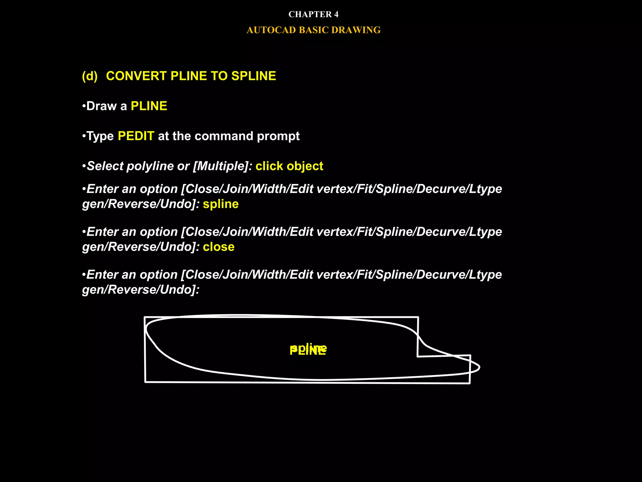 (d) CONVERT PLINE TO SPLINE
•Draw a PLINE
•Type PEDIT at the command prompt
•Select polyline or [Multiple]: click object
•Enter an option [Close/Join/Width/Edit vertex/Fit/Spline/Decurve/Ltype
gen/Reverse/Undo]: spline
•Enter an option [Close/Join/Width/Edit vertex/Fit/Spline/Decurve/Ltype
gen/Reverse/Undo]: close
•Enter an option [Close/Join/Width/Edit vertex/Fit/Spline/Decurve/Ltype
gen/Reverse/Undo]:
PLINEspline
CHAPTER 4
AUTOCAD BASIC DRAWING
 