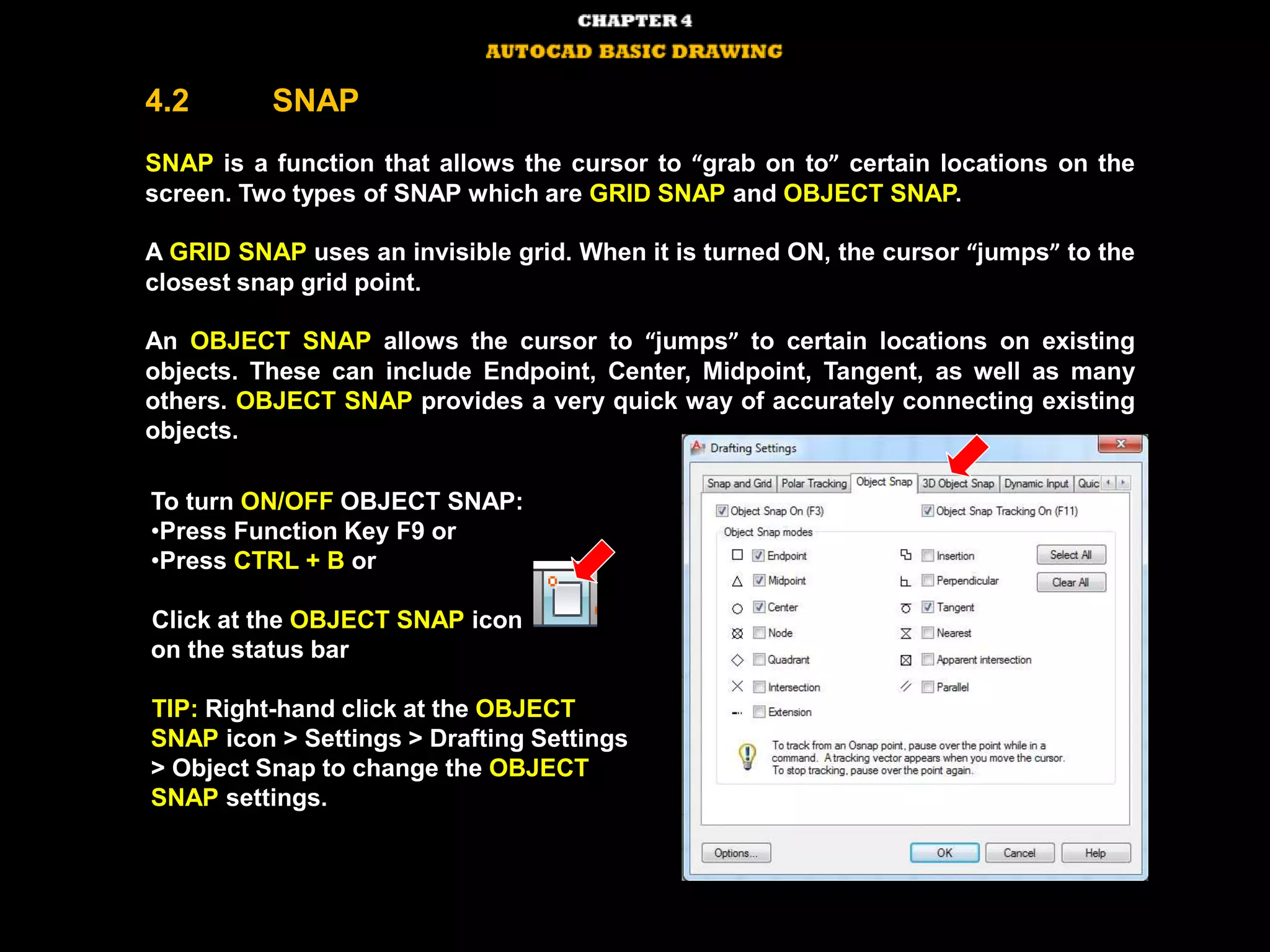 4.2 SNAP
SNAP is a function that allows the cursor to “grab on to” certain locations on the
screen. Two types of SNAP which are GRID SNAP and OBJECT SNAP.
A GRID SNAP uses an invisible grid. When it is turned ON, the cursor “jumps” to the
closest snap grid point.
An OBJECT SNAP allows the cursor to “jumps” to certain locations on existing
objects. These can include Endpoint, Center, Midpoint, Tangent, as well as many
others. OBJECT SNAP provides a very quick way of accurately connecting existing
objects.
To turn ON/OFF OBJECT SNAP:
•Press Function Key F9 or
•Press CTRL + B or
Click at the OBJECT SNAP icon
on the status bar
TIP: Right-hand click at the OBJECT
SNAP icon > Settings > Drafting Settings
> Object Snap to change the OBJECT
SNAP settings.
 