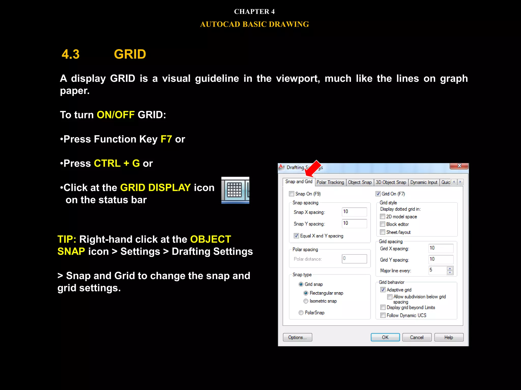 A display GRID is a visual guideline in the viewport, much like the lines on graph
paper.
To turn ON/OFF GRID:
•Press Function Key F7 or
•Press CTRL + G or
•Click at the GRID DISPLAY icon
on the status bar
TIP: Right-hand click at the OBJECT
SNAP icon > Settings > Drafting Settings
> Snap and Grid to change the snap and
grid settings.
CHAPTER 4
AUTOCAD BASIC DRAWING
4.3 GRID
 
